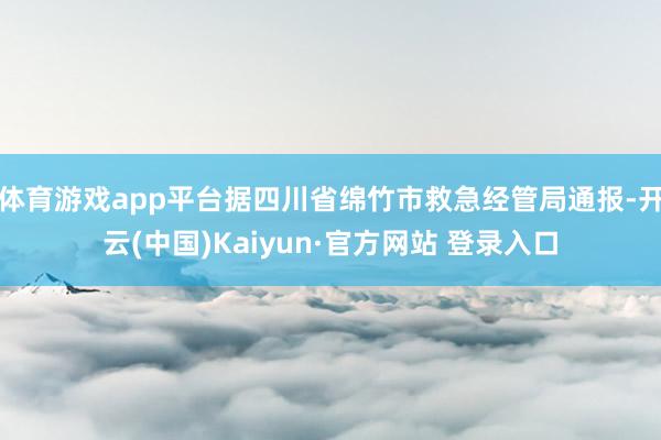 体育游戏app平台据四川省绵竹市救急经管局通报-开云(中国)Kaiyun·官方网站 登录入口