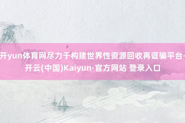 开yun体育网尽力于构建世界性资源回收再诓骗平台-开云(中国)Kaiyun·官方网站 登录入口