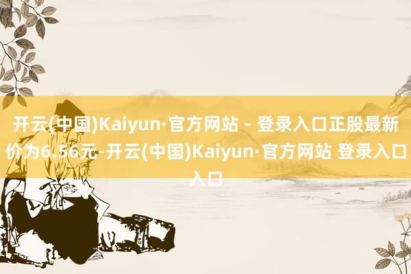 开云(中国)Kaiyun·官方网站 - 登录入口正股最新价为6.56元-开云(中国)Kaiyun·官方网站 登录入口