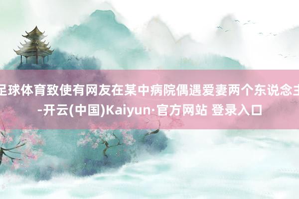 足球体育致使有网友在某中病院偶遇爱妻两个东说念主-开云(中国)Kaiyun·官方网站 登录入口