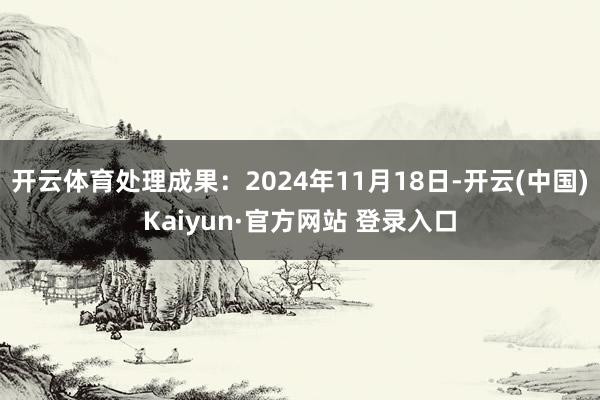 开云体育处理成果：2024年11月18日-开云(中国)Kaiyun·官方网站 登录入口