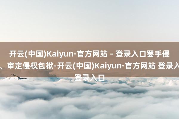 开云(中国)Kaiyun·官方网站 - 登录入口罢手侵权、审定侵权包袱-开云(中国)Kaiyun·官方网站 登录入口