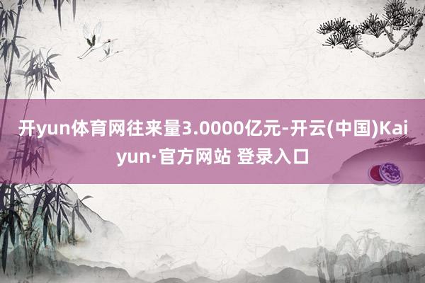 开yun体育网往来量3.0000亿元-开云(中国)Kaiyun·官方网站 登录入口