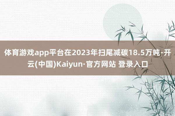 体育游戏app平台在2023年扫尾减碳18.5万吨-开云(中国)Kaiyun·官方网站 登录入口