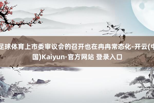 足球体育上市委审议会的召开也在冉冉常态化-开云(中国)Kaiyun·官方网站 登录入口
