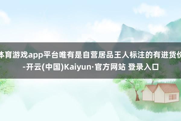 体育游戏app平台唯有是自营居品王人标注的有进货价-开云(中国)Kaiyun·官方网站 登录入口