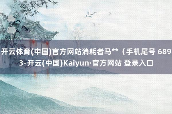 开云体育(中国)官方网站消耗者马**（手机尾号 6893-开云(中国)Kaiyun·官方网站 登录入口