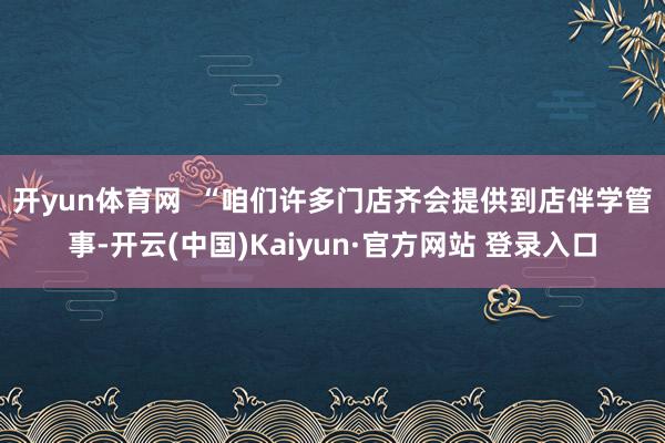 开yun体育网  　　“咱们许多门店齐会提供到店伴学管事-开云(中国)Kaiyun·官方网站 登录入口