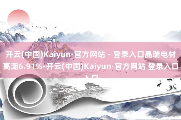 开云(中国)Kaiyun·官方网站 - 登录入口晶瑞电材高潮6.91%-开云(中国)Kaiyun·官方网站 登录入口