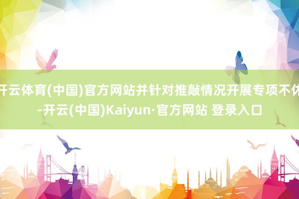 开云体育(中国)官方网站并针对推敲情况开展专项不休-开云(中国)Kaiyun·官方网站 登录入口