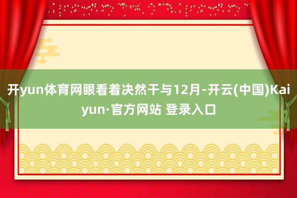 开yun体育网眼看着决然干与12月-开云(中国)Kaiyun·官方网站 登录入口