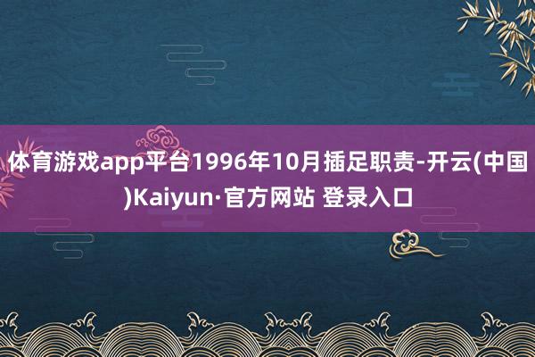 体育游戏app平台1996年10月插足职责-开云(中国)Kaiyun·官方网站 登录入口