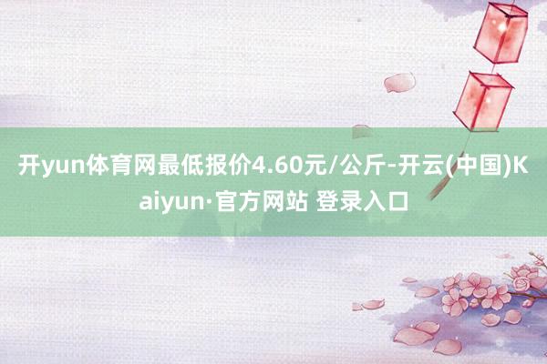 开yun体育网最低报价4.60元/公斤-开云(中国)Kaiyun·官方网站 登录入口
