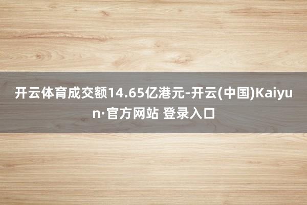开云体育成交额14.65亿港元-开云(中国)Kaiyun·官方网站 登录入口