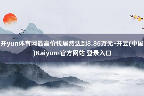 开yun体育网最高价钱居然达到8.86万元-开云(中国)Kaiyun·官方网站 登录入口