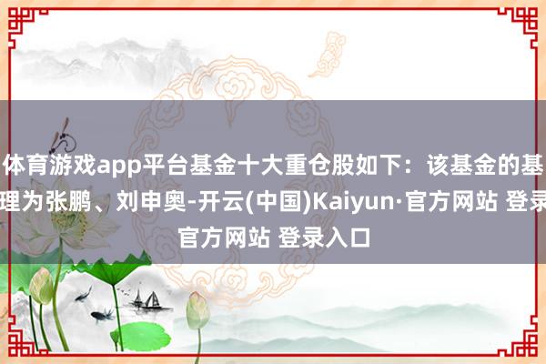 体育游戏app平台基金十大重仓股如下:该基金的基金司理为张鹏、刘申奥-开云(中国)Kaiyun·官方网站 登录入口