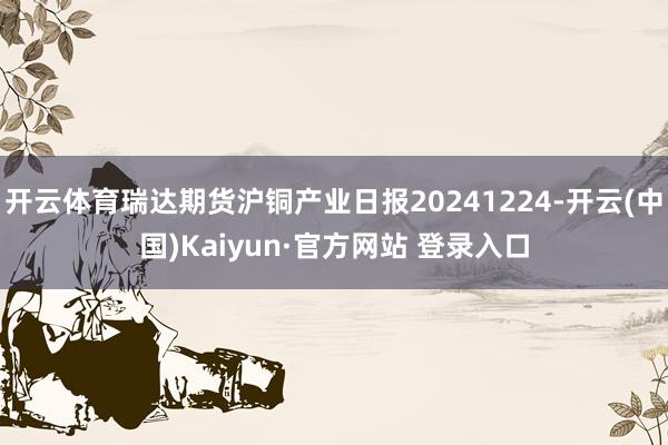 开云体育瑞达期货沪铜产业日报20241224-开云(中国)Kaiyun·官方网站 登录入口