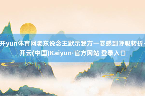 开yun体育网老东说念主默示我方一霎感到呼吸转折-开云(中国)Kaiyun·官方网站 登录入口