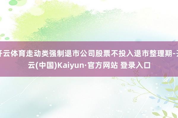 开云体育走动类强制退市公司股票不投入退市整理期-开云(中国)Kaiyun·官方网站 登录入口