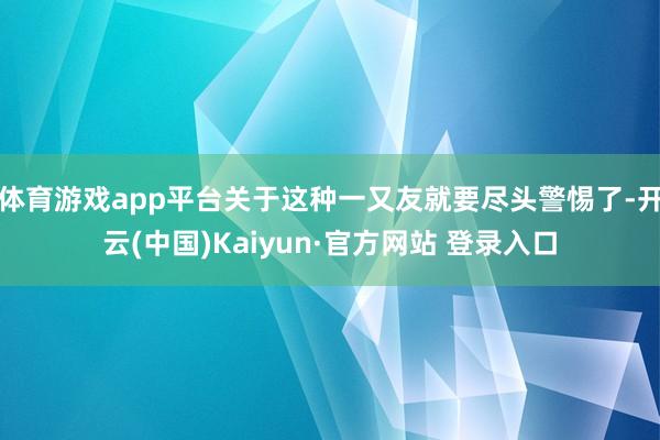 体育游戏app平台关于这种一又友就要尽头警惕了-开云(中国)Kaiyun·官方网站 登录入口