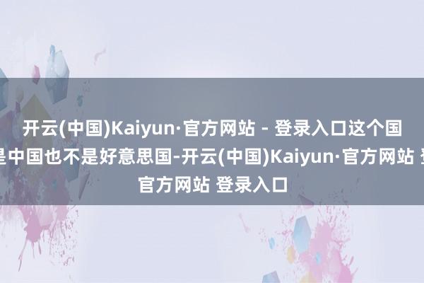 开云(中国)Kaiyun·官方网站 - 登录入口这个国度既不是中国也不是好意思国-开云(中国)Kaiyun·官方网站 登录入口