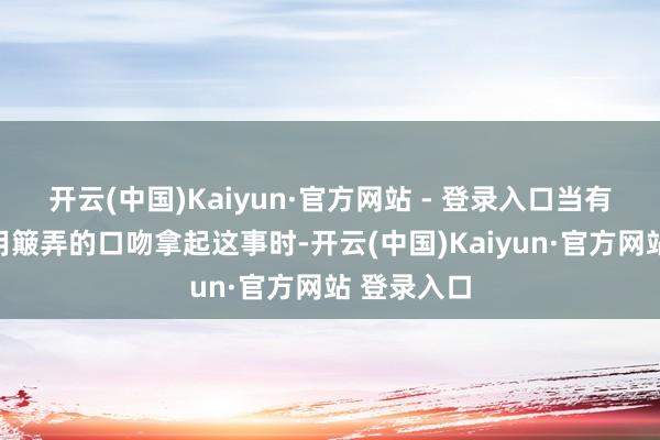 开云(中国)Kaiyun·官方网站 - 登录入口当有东说念主用簸弄的口吻拿起这事时-开云(中国)Kaiyun·官方网站 登录入口