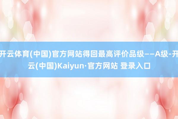 开云体育(中国)官方网站得回最高评价品级——A级-开云(中国)Kaiyun·官方网站 登录入口