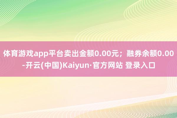 体育游戏app平台卖出金额0.00元;融券余额0.00-开云(中国)Kaiyun·官方网站 登录入口