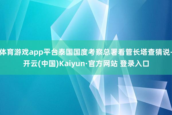 体育游戏app平台泰国国度考察总署看管长塔查猜说-开云(中国)Kaiyun·官方网站 登录入口