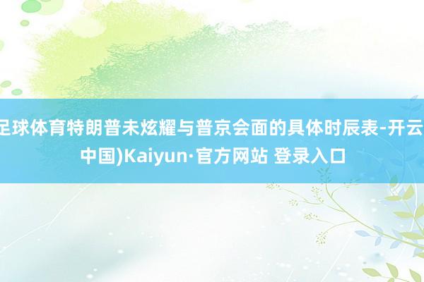 足球体育特朗普未炫耀与普京会面的具体时辰表-开云(中国)Kaiyun·官方网站 登录入口
