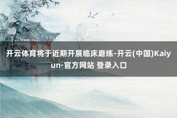 开云体育将于近期开展临床磨练-开云(中国)Kaiyun·官方网站 登录入口