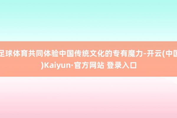 足球体育共同体验中国传统文化的专有魔力-开云(中国)Kaiyun·官方网站 登录入口