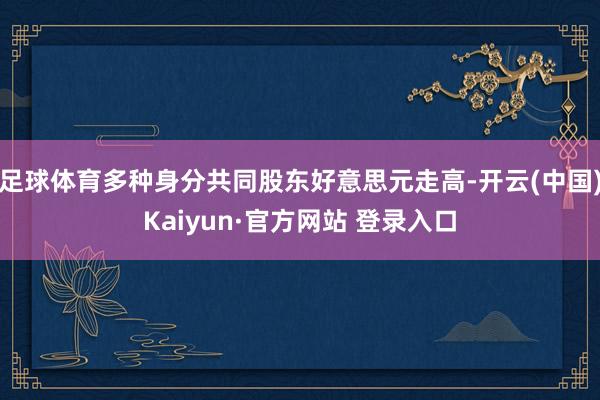 足球体育多种身分共同股东好意思元走高-开云(中国)Kaiyun·官方网站 登录入口