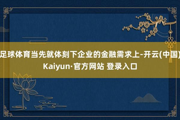 足球体育当先就体刻下企业的金融需求上-开云(中国)Kaiyun·官方网站 登录入口