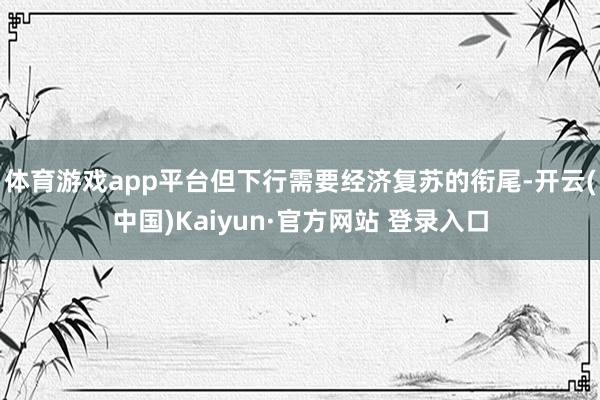体育游戏app平台但下行需要经济复苏的衔尾-开云(中国)Kaiyun·官方网站 登录入口