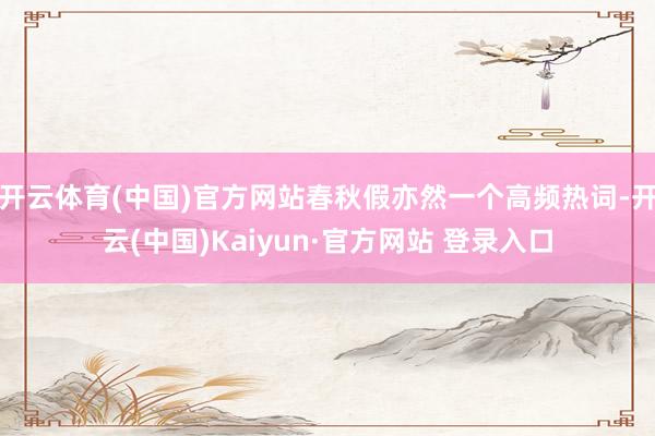 开云体育(中国)官方网站春秋假亦然一个高频热词-开云(中国)Kaiyun·官方网站 登录入口