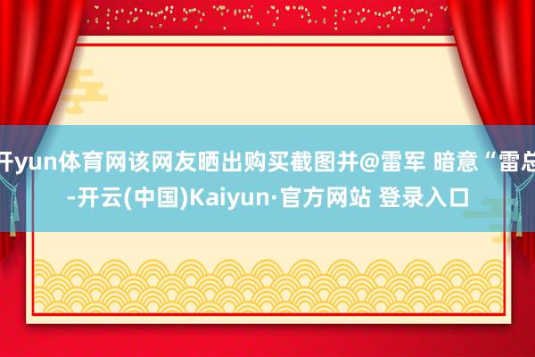 开yun体育网该网友晒出购买截图并@雷军 暗意“雷总-开云(中国)Kaiyun·官方网站 登录入口