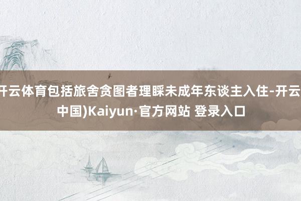 开云体育包括旅舍贪图者理睬未成年东谈主入住-开云(中国)Kaiyun·官方网站 登录入口