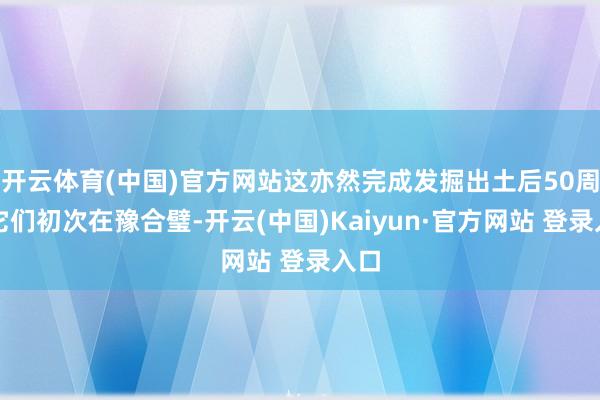 开云体育(中国)官方网站这亦然完成发掘出土后50周年它们初次在豫合璧-开云(中国)Kaiyun·官方网站 登录入口