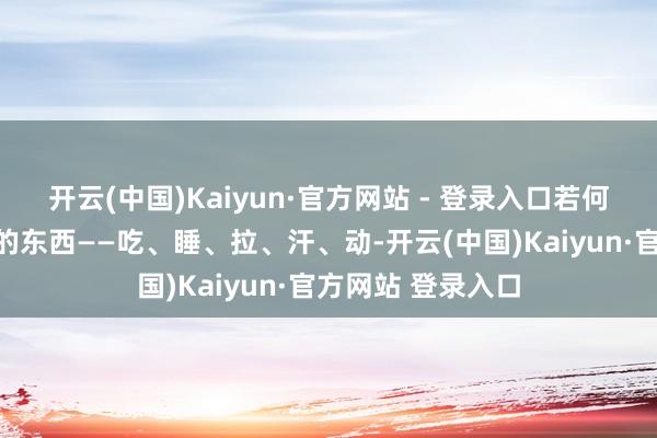 开云(中国)Kaiyun·官方网站 - 登录入口若何调?先看最基本的东西——吃、睡、拉、汗、动-开云(中国)Kaiyun·官方网站 登录入口