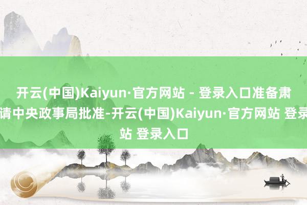 开云(中国)Kaiyun·官方网站 - 登录入口准备肃穆报请中央政事局批准-开云(中国)Kaiyun·官方网站 登录入口