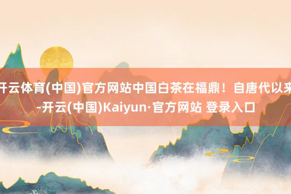 开云体育(中国)官方网站中国白茶在福鼎！自唐代以来-开云(中国)Kaiyun·官方网站 登录入口