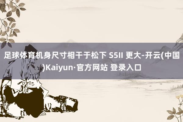 足球体育机身尺寸相干于松下 S5II 更大-开云(中国)Kaiyun·官方网站 登录入口