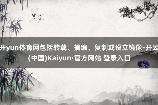 开yun体育网包括转载、摘编、复制或设立镜像-开云(中国)Kaiyun·官方网站 登录入口