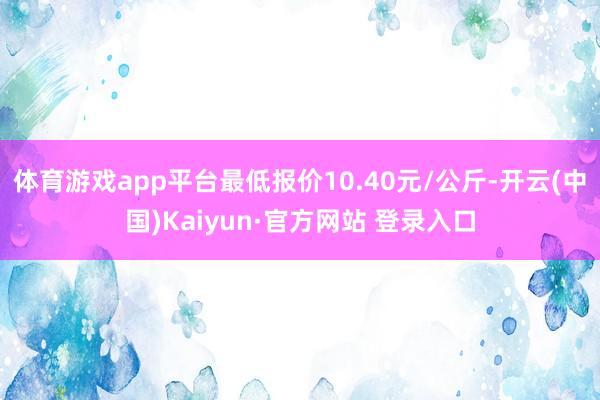 体育游戏app平台最低报价10.40元/公斤-开云(中国)Kaiyun·官方网站 登录入口