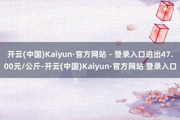 开云(中国)Kaiyun·官方网站 - 登录入口进出47.00元/公斤-开云(中国)Kaiyun·官方网站 登录入口