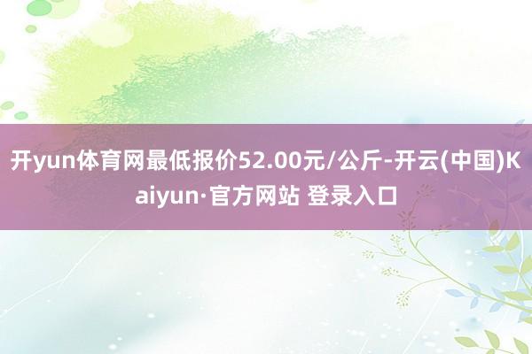 开yun体育网最低报价52.00元/公斤-开云(中国)Kaiyun·官方网站 登录入口