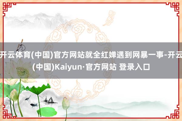 开云体育(中国)官方网站就全红婵遇到网暴一事-开云(中国)Kaiyun·官方网站 登录入口