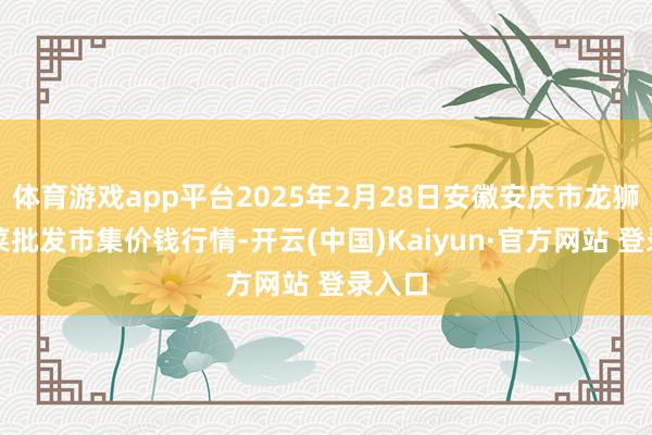 体育游戏app平台2025年2月28日安徽安庆市龙狮桥蔬菜批发市集价钱行情-开云(中国)Kaiyun·官方网站 登录入口