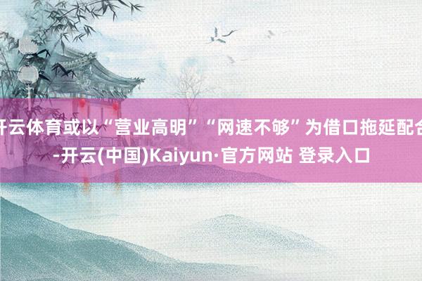 开云体育或以“营业高明”“网速不够”为借口拖延配合-开云(中国)Kaiyun·官方网站 登录入口